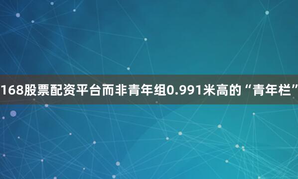 168股票配资平台而非青年组0.991米高的“青年栏”