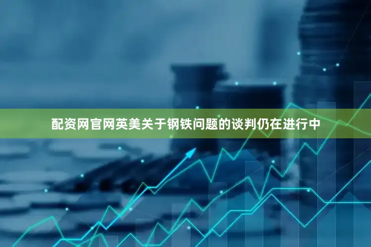 配资网官网英美关于钢铁问题的谈判仍在进行中