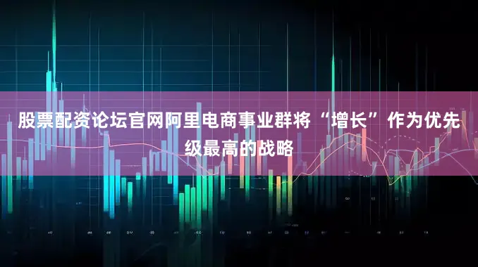 股票配资论坛官网阿里电商事业群将 “增长” 作为优先级最高的战略