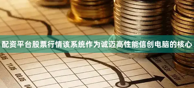 配资平台股票行情该系统作为诚迈高性能信创电脑的核心