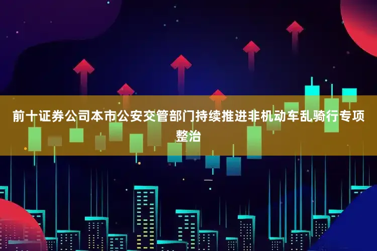 前十证券公司本市公安交管部门持续推进非机动车乱骑行专项整治
