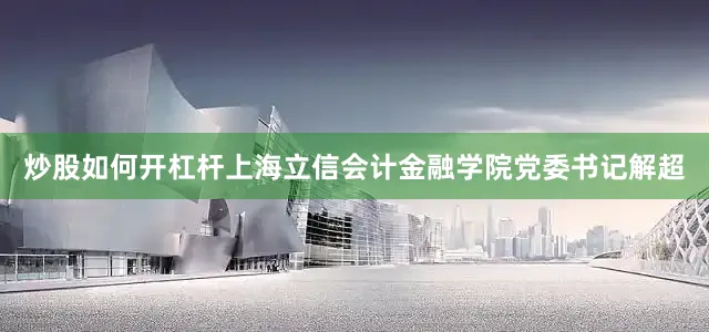 炒股如何开杠杆上海立信会计金融学院党委书记解超