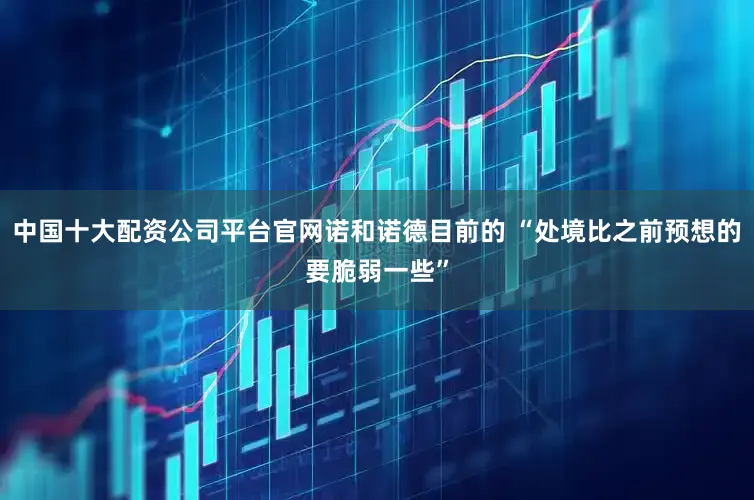 中国十大配资公司平台官网诺和诺德目前的 “处境比之前预想的要脆弱一些”