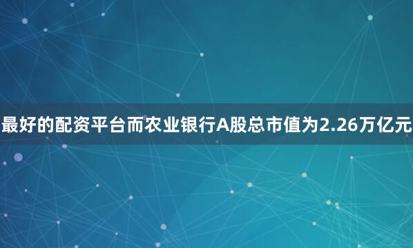 最好的配资平台而农业银行A股总市值为2.26万亿元