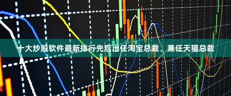 十大炒股软件最新排行先后出任淘宝总裁、兼任天猫总裁