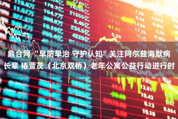 鼎合网 “早防早治 守护认知”关注阿尔兹海默病长辈 椿萱茂（北京双桥）老年公寓公益行动进行时