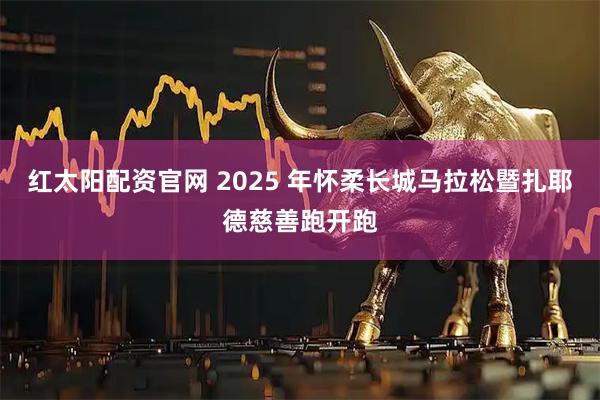 红太阳配资官网 2025 年怀柔长城马拉松暨扎耶德慈善跑开跑