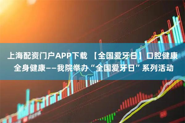 上海配资门户APP下载 【全国爱牙日】口腔健康 全身健康——我院举办“全国爱牙日”系列活动