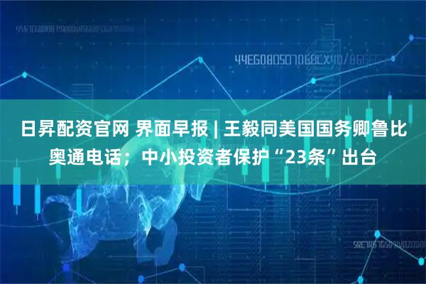 日昇配资官网 界面早报 | 王毅同美国国务卿鲁比奥通电话；中小投资者保护“23条”出台