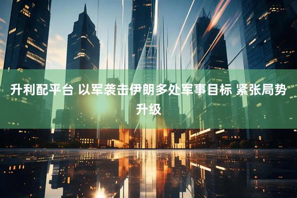 升利配平台 以军袭击伊朗多处军事目标 紧张局势升级