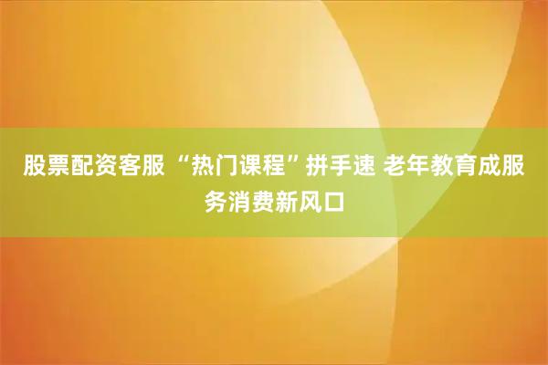 股票配资客服 “热门课程”拼手速 老年教育成服务消费新风口