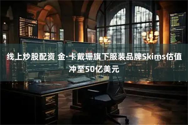 线上炒股配资 金·卡戴珊旗下服装品牌Skims估值冲至50亿美元