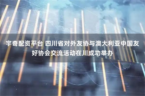 宇奇配资平台 四川省对外友协与澳大利亚中国友好协会交流活动在川成功举办