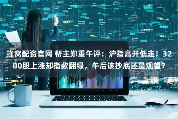 蜂窝配资官网 帮主郑重午评：沪指高开低走！3200股上涨却指数翻绿，午后该抄底还是观望？