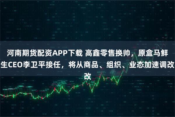 河南期货配资APP下载 高鑫零售换帅，原盒马鲜生CEO李卫平接任，将从商品、组织、业态加速调改