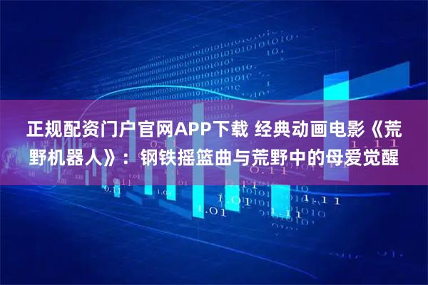 正规配资门户官网APP下载 经典动画电影《荒野机器人》：钢铁摇篮曲与荒野中的母爱觉醒