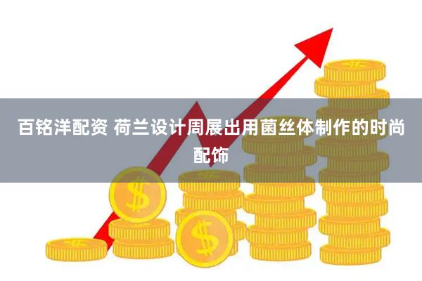 百铭洋配资 荷兰设计周展出用菌丝体制作的时尚配饰