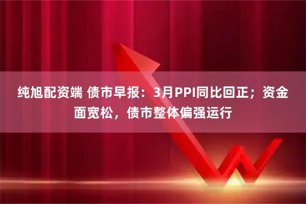 纯旭配资端 债市早报：3月PPI同比回正；资金面宽松，债市整体偏强运行