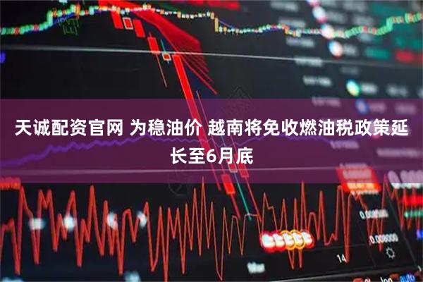 天诚配资官网 为稳油价 越南将免收燃油税政策延长至6月底
