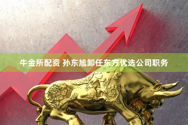牛金所配资 孙东旭卸任东方优选公司职务