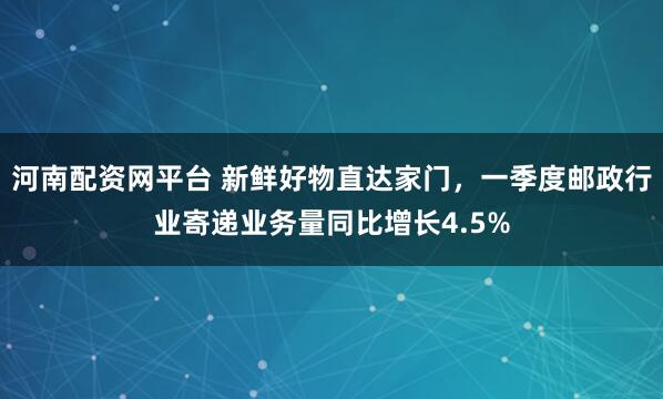 河南配资网平台 新鲜好物直达家门，一季度邮政行业寄递业务量同比增长4.5%
