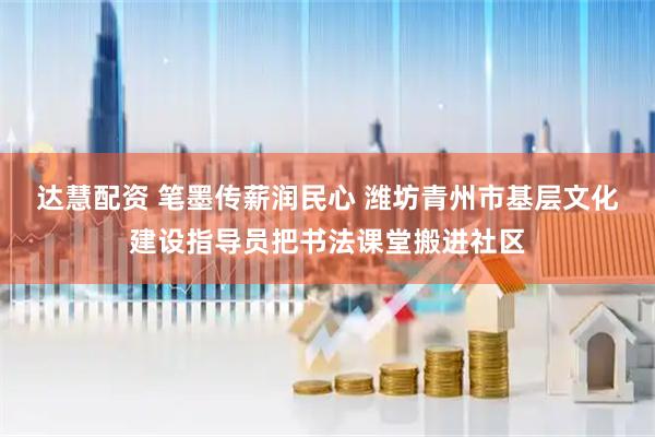 达慧配资 笔墨传薪润民心 潍坊青州市基层文化建设指导员把书法课堂搬进社区