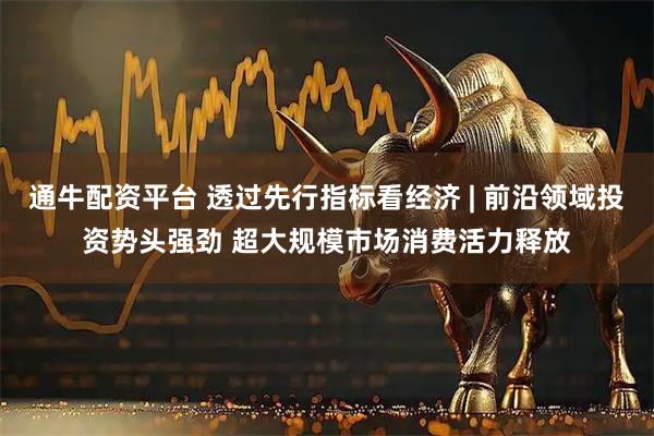 通牛配资平台 透过先行指标看经济 | 前沿领域投资势头强劲 超大规模市场消费活力释放