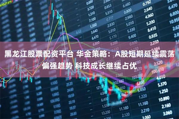 黑龙江股票配资平台 华金策略：A股短期延续震荡偏强趋势 科技成长继续占优