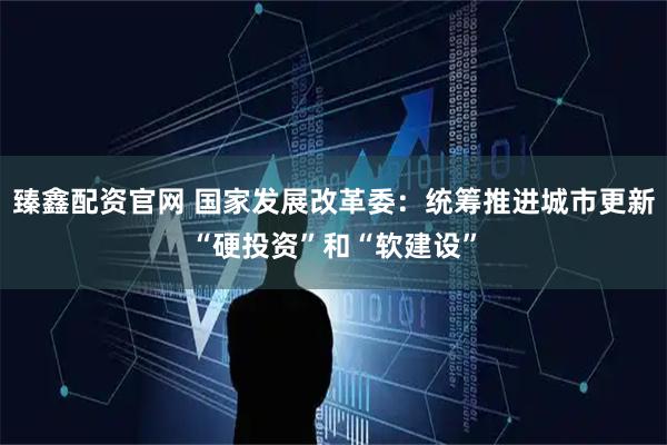 臻鑫配资官网 国家发展改革委：统筹推进城市更新“硬投资”和“软建设”