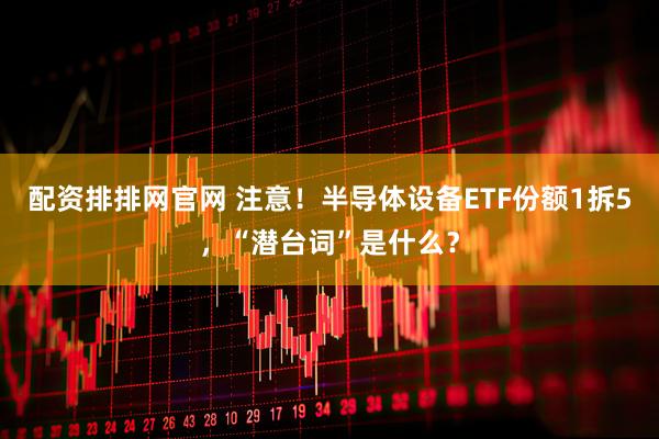 配资排排网官网 注意！半导体设备ETF份额1拆5，“潜台词”是什么？