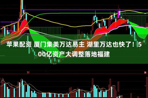 苹果配资 厦门集美万达易主 湖里万达也快了！500亿资产大调整落地福建