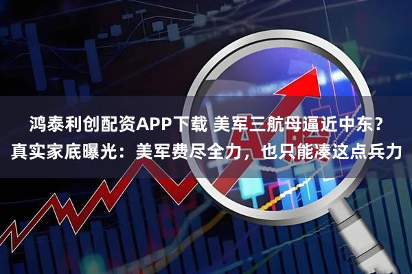 鸿泰利创配资APP下载 美军三航母逼近中东？真实家底曝光：美军费尽全力，也只能凑这点兵力