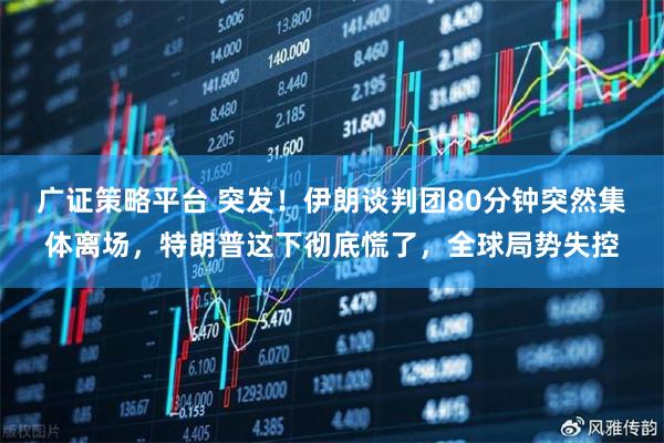 广证策略平台 突发！伊朗谈判团80分钟突然集体离场，特朗普这下彻底慌了，全球局势失控